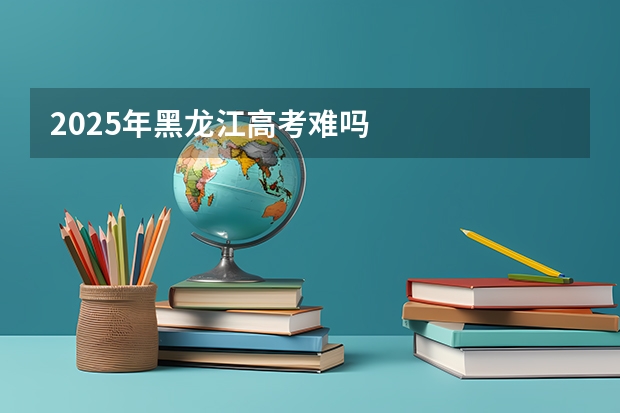2025年黑龙江高考难吗