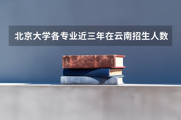 北京大学各专业近三年在云南招生人数一览表
