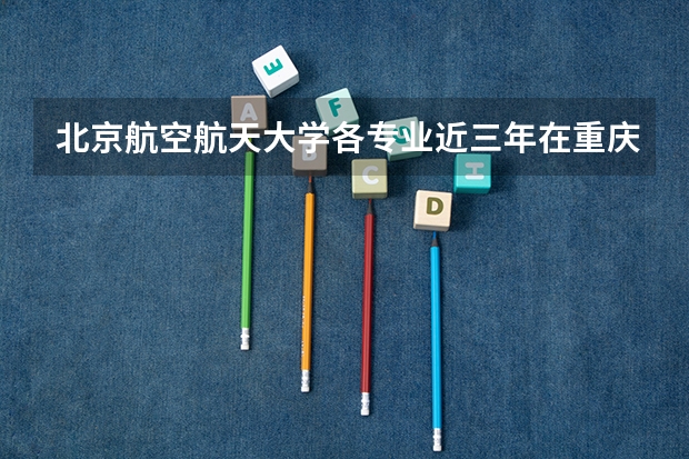 北京航空航天大学各专业近三年在重庆招生人数一览表