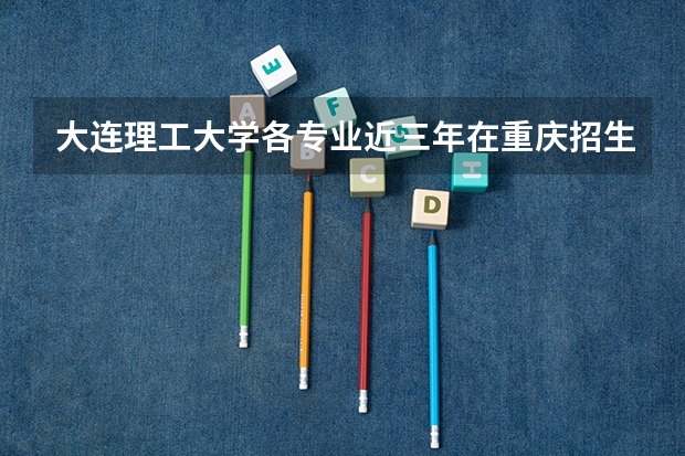 大连理工大学各专业近三年在重庆招生人数一览表