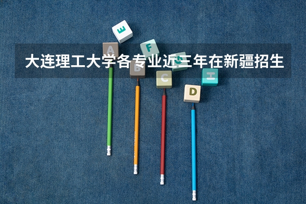 大连理工大学各专业近三年在新疆招生人数一览表