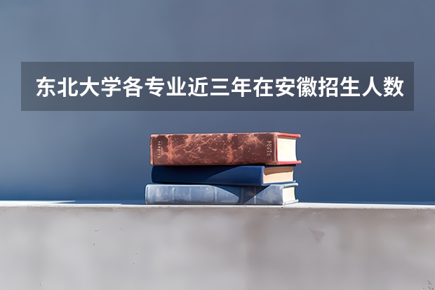 东北大学各专业近三年在安徽招生人数一览表