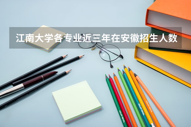 江南大学各专业近三年在安徽招生人数一览表