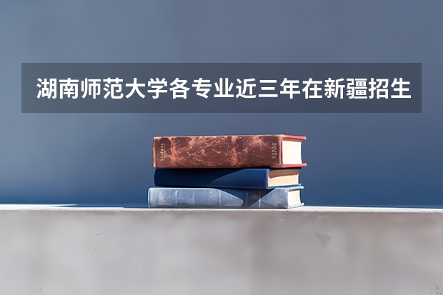 湖南师范大学各专业近三年在新疆招生人数一览表