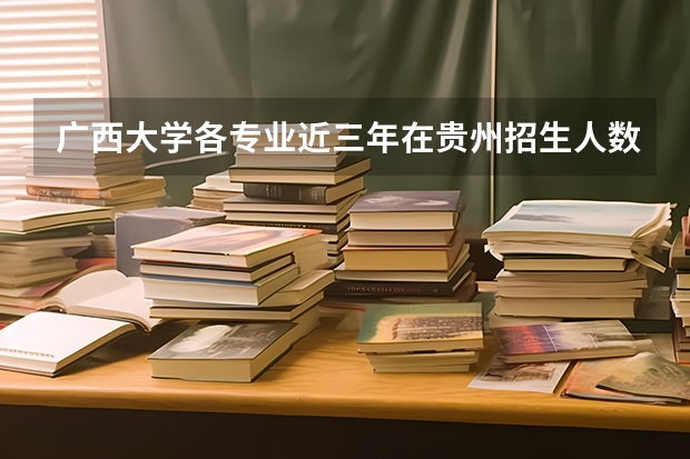 广西大学各专业近三年在贵州招生人数一览表