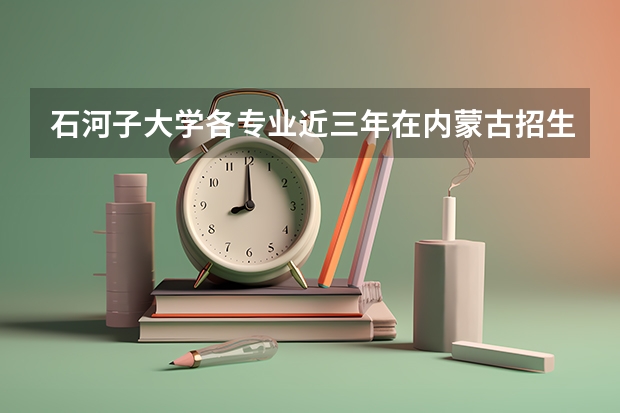 石河子大学各专业近三年在内蒙古招生人数一览表