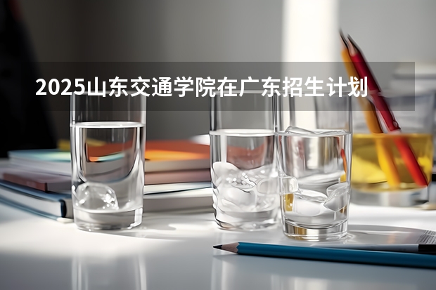 2025山东交通学院在广东招生计划表