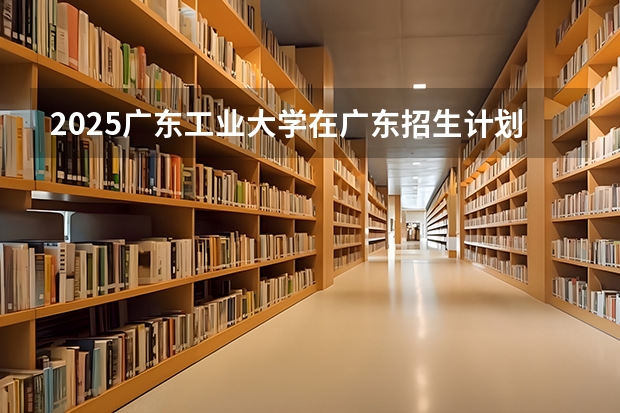 2025广东工业大学在广东招生计划表