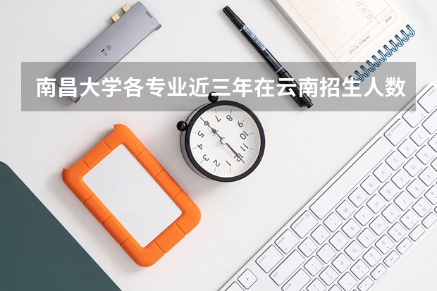 南昌大学各专业近三年在云南招生人数一览表