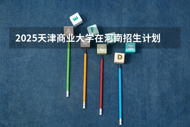 2025天津商业大学在河南招生计划表