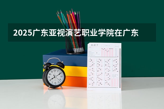 2025广东亚视演艺职业学院在广东招生计划表