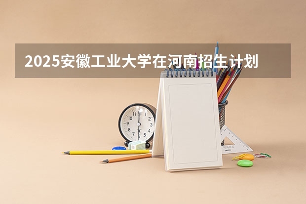 2025安徽工业大学在河南招生计划表