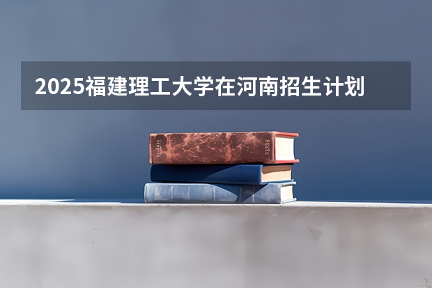 2025福建理工大学在河南招生计划表