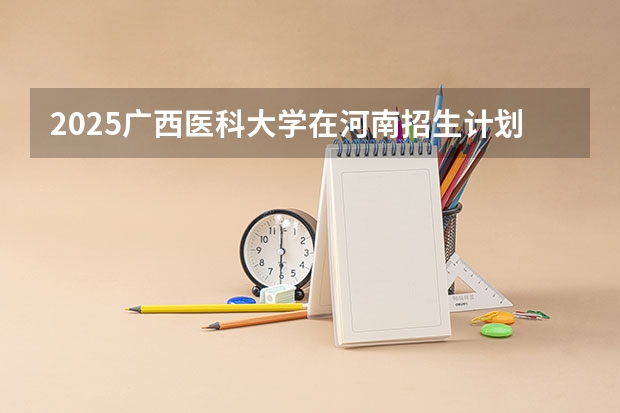 2025广西医科大学在河南招生计划表
