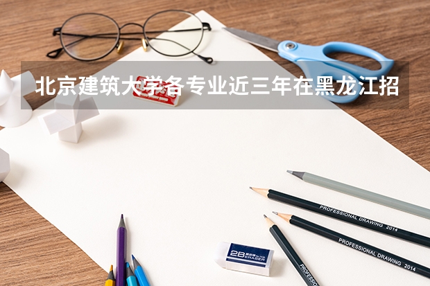 北京建筑大学各专业近三年在黑龙江招生人数一览表